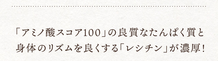 「アミノ酸スコア100」の良質なたんぱく質と身体のリズムを良くする「レシチン」が濃厚！